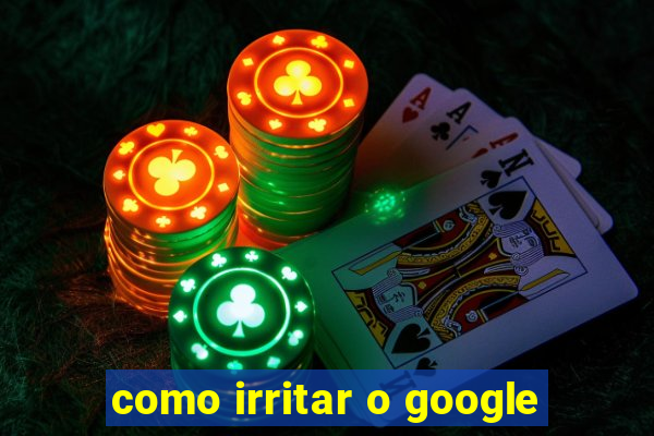 como irritar o google